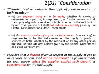 2(31) “Consideration”
• “Consideration” in relation to the supply of goods or services or
both includes––
– (a) any payment made or to be made, whether in money or
otherwise, in respect of, in response to, or for the inducement of,
the supply of goods or services or both, whether by the recipient or
by any other person but shall not include any subsidy given by the
Central Government or a State Government;
– (b) the monetary value of any act or forbearance, in respect of, in
response to, or for the inducement of, the supply of goods or
services or both, whether by the recipient or by any other person
but shall not include any subsidy given by the Central Government
or a State Government:
• Provided that a deposit given in respect of the supply of goods
or services or both shall not be considered as payment made
for such supply unless the supplier applies such deposit as
consideration for the said supply;
17
CA. Dr. Prithvi Ranjan Parhi
 