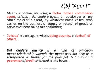2(5) “Agent”
• Means a person, including a factor, broker, commission
agent, arhatia , del credere agent, an auctioneer or any
other mercantile agent, by whatever name called, who
carries on the business of supply or receipt of goods or
services or both on behalf of another;
• ‘Arhatia' means agent who is doing business on behalf of
others.
• Del credere agency is a type of principal-
agent relationship wherein the agent acts not only as a
salesperson or broker for the principal, but also as a
guarantor of credit extended to the buyer.
18
CA. Dr. Prithvi Ranjan Parhi
 