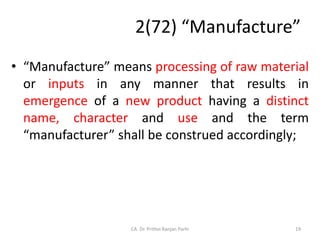 2(72) “Manufacture”
• “Manufacture” means processing of raw material
or inputs in any manner that results in
emergence of a new product having a distinct
name, character and use and the term
“manufacturer” shall be construed accordingly;
19
CA. Dr. Prithvi Ranjan Parhi
 