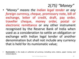 2(75) “Money”
• “Money” means the Indian legal tender or any
foreign currency, cheque, promissory note, bill of
exchange, letter of credit, draft, pay order,
traveller cheque, money order, postal or
electronic remittance or any other instrument
recognised by the Reserve Bank of India when
used as a consideration to settle an obligation or
exchange with Indian legal tender of another
denomination but shall not include any currency
that is held for its numismatic value;
• Numismatics is the study or collection of currency, including coins, tokens, paper money, and
related objects.
20
CA. Dr. Prithvi Ranjan Parhi
 