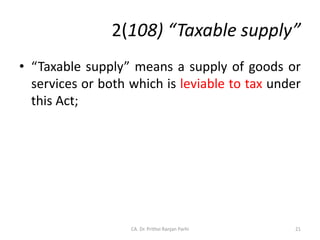 2(108) “Taxable supply”
• “Taxable supply” means a supply of goods or
services or both which is leviable to tax under
this Act;
21
CA. Dr. Prithvi Ranjan Parhi
 