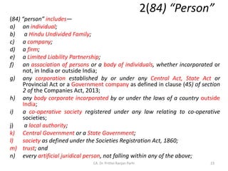2(84) “Person”
(84) “person” includes—
a) an individual;
b) a Hindu Undivided Family;
c) a company;
d) a firm;
e) a Limited Liability Partnership;
f) an association of persons or a body of individuals, whether incorporated or
not, in India or outside India;
g) any corporation established by or under any Central Act, State Act or
Provincial Act or a Government company as defined in clause (45) of section
2 of the Companies Act, 2013;
h) any body corporate incorporated by or under the laws of a country outside
India;
i) a co-operative society registered under any law relating to co-operative
societies;
j) a local authority;
k) Central Government or a State Government;
l) society as defined under the Societies Registration Act, 1860;
m) trust; and
n) every artificial juridical person, not falling within any of the above;
23
CA. Dr. Prithvi Ranjan Parhi
 