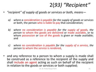 2(93) “Recipient”
• “recipient” of supply of goods or services or both, means—
a) where a consideration is payable for the supply of goods or services
or both, the person who is liable to pay that consideration;
b) where no consideration is payable for the supply of goods, the
person to whom the goods are delivered or made available, or to
whom possession or use of the goods is given or made available;
and
c) where no consideration is payable for the supply of a service, the
person to whom the service is rendered,
• and any reference to a person to whom a supply is made shall
be construed as a reference to the recipient of the supply and
shall include an agent acting as such on behalf of the recipient
in relation to the goods or services or both supplied;
25
CA. Dr. Prithvi Ranjan Parhi
 