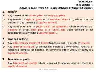 SCHEDULE-II
(See section 7)
Activities To Be Treated As Supply Of Goods Or Supply Of Services
1. Transfer
a) Any transfer of the title in goods is a supply of goods
b) Any transfer of right in goods or of undivided share in goods without the
transfer of title thereof is a supply of services.
c) Any transfer of title in goods under an agreement which stipulates that
property in goods shall pass at a future date upon payment of full
consideration as agreed is a supply of goods .
2. Land and building
a) Any lease, tenancy, easement, license to occupy land is a supply of services;
b) Any lease or letting out of the building including a commercial industrial or
residential complex for business on commerce either wholly or partly is a
supply of services.,
3. Treatment or process
Any treatment or process which is applied to another person’s goods is a
supply of services
CA. Dr. Prithvi Ranjan Parhi 32
 