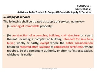 SCHEDULE-II
(See section 7)
Activities To Be Treated As Supply Of Goods Or Supply Of Services
5. Supply of services
The following shall be treated as supply of services, namely:—
• (a) renting of immovable property;
• (b) construction of a complex, building, civil structure or a part
thereof, including a complex or building intended for sale to a
buyer, wholly or partly, except where the entire consideration
has been received after issuance of completion certificate, where
required, by the competent authority or after its first occupation,
whichever is earlier.
CA. Dr. Prithvi Ranjan Parhi 34
 
