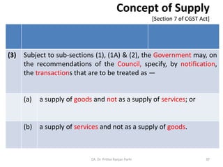 Concept of Supply
[Section 7 of CGST Act]
(3) Subject to sub-sections (1), (1A) & (2), the Government may, on
the recommendations of the Council, specify, by notification,
the transactions that are to be treated as —
(a) a supply of goods and not as a supply of services; or
(b) a supply of services and not as a supply of goods.
CA. Dr. Prithvi Ranjan Parhi 37
 