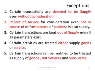 Exceptions
1. Certain transactions are deemed to be Supply
even without consideration.
2. Import of service for consideration even not in
course of or furtherance of business is also supply.
3. Certain transactions are kept out of Supply even if
all parameters exist.
4. Certain activities are treated either supply goods
or service.
5. Certain transactions can be notified to be treated
as supply of goods , not Services and Vice- versa.
40
CA. Dr. Prithvi Ranjan Parhi
 