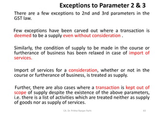 Exceptions to Parameter 2 & 3
There are a few exceptions to 2nd and 3rd parameters in the
GST law.
Few exceptions have been carved out where a transaction is
deemed to be a supply even without consideration .
Similarly, the condition of supply to be made in the course or
furtherance of business has been relaxed in case of import of
services.
Import of services for a consideration, whether or not in the
course or furtherance of business, is treated as supply.
Further, there are also cases where a transaction is kept out of
scope of supply despite the existence of the above parameters,
i.e. there is a list of activities which are treated neither as supply
of goods nor as supply of services.
CA. Dr. Prithvi Ranjan Parhi 43
 