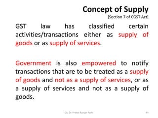 Concept of Supply
[Section 7 of CGST Act]
GST law has classified certain
activities/transactions either as supply of
goods or as supply of services.
Government is also empowered to notify
transactions that are to be treated as a supply
of goods and not as a supply of services, or as
a supply of services and not as a supply of
goods.
CA. Dr. Prithvi Ranjan Parhi 44
 