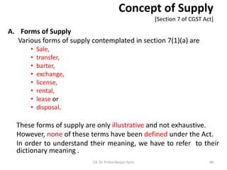 Concept of Supply
[Section 7 of CGST Act]
A. Forms of Supply
Various forms of supply contemplated in section 7(1)(a) are
• Sale,
• transfer,
• barter,
• exchange,
• license,
• rental,
• lease or
• disposal.
These forms of supply are only illustrative and not exhaustive.
However, none of these terms have been defined under the Act.
In order to understand their meaning, we have to refer to their
dictionary meaning .
CA. Dr. Prithvi Ranjan Parhi 48
 