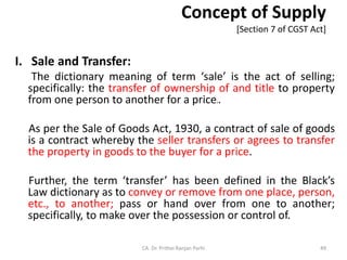 Concept of Supply
[Section 7 of CGST Act]
I. Sale and Transfer:
The dictionary meaning of term ‘sale’ is the act of selling;
specifically: the transfer of ownership of and title to property
from one person to another for a price2.
As per the Sale of Goods Act, 1930, a contract of sale of goods
is a contract whereby the seller transfers or agrees to transfer
the property in goods to the buyer for a price.
Further, the term ‘transfer’ has been defined in the Black’s
Law dictionary as to convey or remove from one place, person,
etc., to another; pass or hand over from one to another;
specifically, to make over the possession or control of.
CA. Dr. Prithvi Ranjan Parhi 49
 