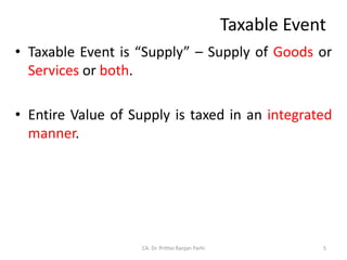 Taxable Event
• Taxable Event is “Supply” – Supply of Goods or
Services or both.
• Entire Value of Supply is taxed in an integrated
manner.
5
CA. Dr. Prithvi Ranjan Parhi
 