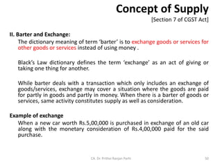 Concept of Supply
[Section 7 of CGST Act]
II. Barter and Exchange:
The dictionary meaning of term ‘barter’ is to exchange goods or services for
other goods or services instead of using money .
Black’s Law dictionary defines the term ‘exchange’ as an act of giving or
taking one thing for another.
While barter deals with a transaction which only includes an exchange of
goods/services, exchange may cover a situation where the goods are paid
for partly in goods and partly in money. When there is a barter of goods or
services, same activity constitutes supply as well as consideration.
Example of exchange
When a new car worth Rs.5,00,000 is purchased in exchange of an old car
along with the monetary consideration of Rs.4,00,000 paid for the said
purchase.
CA. Dr. Prithvi Ranjan Parhi 50
 