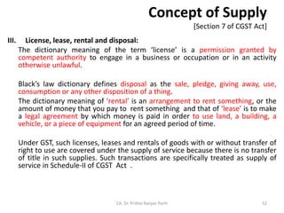Concept of Supply
[Section 7 of CGST Act]
III. License, lease, rental and disposal:
The dictionary meaning of the term ‘license’ is a permission granted by
competent authority to engage in a business or occupation or in an activity
otherwise unlawful.
Black’s law dictionary defines disposal as the sale, pledge, giving away, use,
consumption or any other disposition of a thing.
The dictionary meaning of ‘rental’ is an arrangement to rent something, or the
amount of money that you pay to rent something and that of ‘lease’ is to make
a legal agreement by which money is paid in order to use land, a building, a
vehicle, or a piece of equipment for an agreed period of time.
Under GST, such licenses, leases and rentals of goods with or without transfer of
right to use are covered under the supply of service because there is no transfer
of title in such supplies. Such transactions are specifically treated as supply of
service in Schedule-II of CGST Act .
CA. Dr. Prithvi Ranjan Parhi 52
 