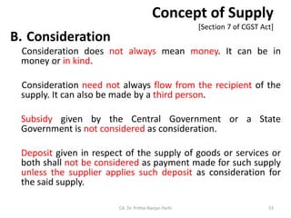 Concept of Supply
[Section 7 of CGST Act]
B. Consideration
Consideration does not always mean money. It can be in
money or in kind.
Consideration need not always flow from the recipient of the
supply. It can also be made by a third person.
Subsidy given by the Central Government or a State
Government is not considered as consideration.
Deposit given in respect of the supply of goods or services or
both shall not be considered as payment made for such supply
unless the supplier applies such deposit as consideration for
the said supply.
CA. Dr. Prithvi Ranjan Parhi 53
 
