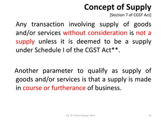 Concept of Supply
[Section 7 of CGST Act]
Any transaction involving supply of goods
and/or services without consideration is not a
supply unless it is deemed to be a supply
under Schedule I of the CGST Act**.
Another parameter to qualify as supply of
goods and/or services is that a supply is made
in course or furtherance of business.
CA. Dr. Prithvi Ranjan Parhi 56
 