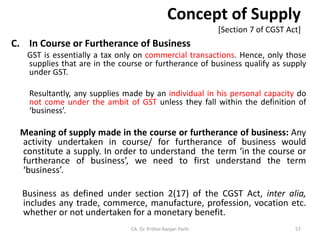Concept of Supply
[Section 7 of CGST Act]
C. In Course or Furtherance of Business
GST is essentially a tax only on commercial transactions. Hence, only those
supplies that are in the course or furtherance of business qualify as supply
under GST.
Resultantly, any supplies made by an individual in his personal capacity do
not come under the ambit of GST unless they fall within the definition of
‘business’.
Meaning of supply made in the course or furtherance of business: Any
activity undertaken in course/ for furtherance of business would
constitute a supply. In order to understand the term ‘in the course or
furtherance of business’, we need to first understand the term
‘business’.
Business as defined under section 2(17) of the CGST Act, inter alia,
includes any trade, commerce, manufacture, profession, vocation etc.
whether or not undertaken for a monetary benefit.
CA. Dr. Prithvi Ranjan Parhi 57
 
