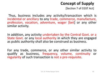 Concept of Supply
[Section 7 of CGST Act]
Thus, business includes any activity/transaction which is
incidental or ancillary to any trade, commerce, manufacture,
profession, vocation, adventure, wager [bet] or any other
similar activity.
In addition, any activity undertaken by the Central Govt. or a
State Govt. or any local authority in which they are engaged
as public authority shall also be construed as business.
For any trade, commerce, or any other similar activity to
qualify as business, frequency, volume, continuity or
regularity of such transaction is not a pre-requisite.
CA. Dr. Prithvi Ranjan Parhi 59
 