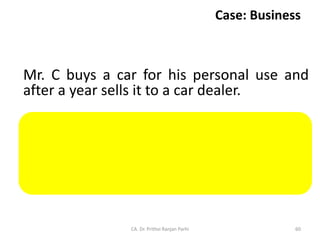 Case: Business
Mr. C buys a car for his personal use and
after a year sells it to a car dealer.
Sale of car by Rishabh to car dealer is not a
supply under CGST Act because said supply
is not made by Rishabh in the course or
furtherance of business.
CA. Dr. Prithvi Ranjan Parhi 60
 