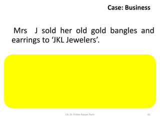 Case: Business
Mrs J sold her old gold bangles and
earrings to ‘JKL Jewelers’.
Sale of old gold jewelry by an individual
to a jeweler will not constitute supply as
the same cannot be said to be in the
course or furtherance of business of the
individual.
CA. Dr. Prithvi Ranjan Parhi 61
 