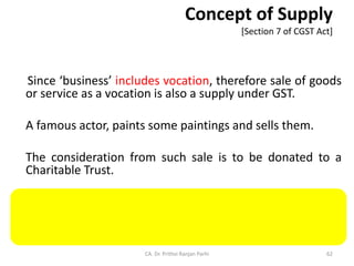 Concept of Supply
[Section 7 of CGST Act]
Since ‘business’ includes vocation, therefore sale of goods
or service as a vocation is also a supply under GST.
A famous actor, paints some paintings and sells them.
The consideration from such sale is to be donated to a
Charitable Trust.
The sale of paintings by the actor qualifies as supply.
CA. Dr. Prithvi Ranjan Parhi 62
 