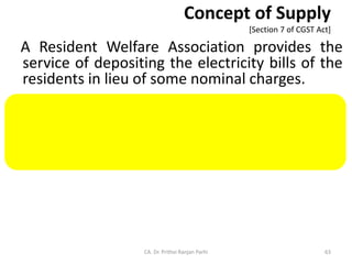 Concept of Supply
[Section 7 of CGST Act]
A Resident Welfare Association provides the
service of depositing the electricity bills of the
residents in lieu of some nominal charges.
Provision of service by a club or association or
society to its members is treated as supply as
this is included in the definition of ‘business’.
CA. Dr. Prithvi Ranjan Parhi 63
 