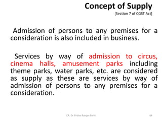 Concept of Supply
[Section 7 of CGST Act]
Admission of persons to any premises for a
consideration is also included in business.
Services by way of admission to circus,
cinema halls, amusement parks including
theme parks, water parks, etc. are considered
as supply as these are services by way of
admission of persons to any premises for a
consideration.
CA. Dr. Prithvi Ranjan Parhi 64
 