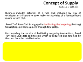 Concept of Supply
[Section 7 of CGST Act]
Business includes activities of a race club including by way of
totalisator or a license to book maker or activities of a licensed book
maker in such club.
Royal Turf Race Club is engaged in facilitating the wagering (betting)
transactions on horses placed through totalisator.
For providing the service of facilitating wagering transactions, Royal
Turf Race Club gets commission which is deducted and retained by
the club from the total bet value.
Said services amount to supply as the activities of a race club are
included in business.
There is one exception to this ‘course or furtherance of business’ rule
i.e., import of services for a consideration.
CA. Dr. Prithvi Ranjan Parhi 65
 