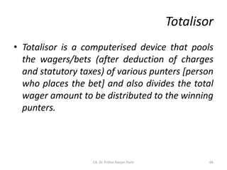 Totalisor
• Totalisor is a computerised device that pools
the wagers/bets (after deduction of charges
and statutory taxes) of various punters [person
who places the bet] and also divides the total
wager amount to be distributed to the winning
punters.
CA. Dr. Prithvi Ranjan Parhi 66
 