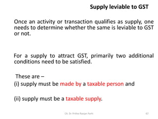 Supply leviable to GST
Once an activity or transaction qualifies as supply, one
needs to determine whether the same is leviable to GST
or not.
For a supply to attract GST, primarily two additional
conditions need to be satisfied.
These are –
(i) supply must be made by a taxable person and
(ii) supply must be a taxable supply.
CA. Dr. Prithvi Ranjan Parhi 67
 