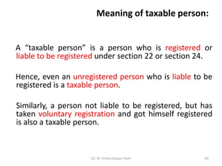 Meaning of taxable person:
A “taxable person” is a person who is registered or
liable to be registered under section 22 or section 24.
Hence, even an unregistered person who is liable to be
registered is a taxable person.
Similarly, a person not liable to be registered, but has
taken voluntary registration and got himself registered
is also a taxable person.
CA. Dr. Prithvi Ranjan Parhi 69
 