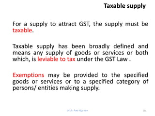 Taxable supply
For a supply to attract GST, the supply must be
taxable.
Taxable supply has been broadly defined and
means any supply of goods or services or both
which, is leviable to tax under the GST Law .
Exemptions may be provided to the specified
goods or services or to a specified category of
persons/ entities making supply.
CA. Dr. Prithvi Ranjan Parhi 70
 