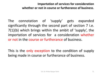 Importation of services for consideration
whether or not in course or furtherance of business.
The connotation of ‘supply’ gets expanded
significantly through the second part of section 7 i.e.
7(1)(b) which brings within the ambit of ‘supply’, the
importation of services for a consideration whether
or not in the course or furtherance of business.
This is the only exception to the condition of supply
being made in course or furtherance of business.
CA. Dr. Prithvi Ranjan Parhi 71
 