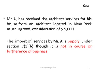 Case
• Mr A, has received the architect services for his
house from an architect located in New York
at an agreed consideration of $ 5,000.
• The import of services by Mr. A is supply under
section 7(1)(b) though it is not in course or
furtherance of business.
CA. Dr. Prithvi Ranjan Parhi 72
 