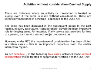 Activities without consideration- Deemed Supply
There are instances where an activity or transaction is treated as
supply, even if the same is made without consideration. These are
specifically mentioned in Schedule I appended to the CGST Act.
The same has been discussed in the subsequent paras: In the past
regime, in every tax statute, “consideration” played the most important
role for levying taxes. For instance, if any service was provided for free
to a person, such service was not subject to service tax.
However, under GST, the importance of consideration has been diluted
in certain cases – this is an important departure from the earlier
indirect tax regime.
As per Schedule I, in the following four cases, activities made without
consideration will be treated as supply under section 7 of the CGST Act:
CA. Dr. Prithvi Ranjan Parhi 73
 