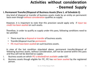 Activities without consideration
- Deemed Supply
I. Permanent Transfer/Disposal of Business Assets [Para 1. of Schedule I]:
Any kind of disposal or transfer of business assets made by an entity on permanent
basis even though without consideration qualifies as supply.
However, it is important to note that this provision would apply only if input tax
credit has been availed on such assets.
Therefore, in order to qualify as supply under this para, following conditions need to
be satisfied:
• There must be a disposal or transfer of business assets.
• Transfer/disposal must be permanent.
• ITC must have been availed on such business assets.
In view of the last condition stipulated above, permanent transfer/disposal of
following business assets, without consideration, will not be covered within this para
and thus will not be deemed as supply:
i. Business assets on which ITC is blocked/not available under GST.
ii. Business assets though eligible for ITC, ITC has not been availed by the registered
person.
CA. Dr. Prithvi Ranjan Parhi 74
 