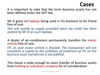 Cases
It is important to note that the term business assets has not
been defined under the GST law.
Mr D gives old laptops being used in his business to his friend
free of cost.
This will qualify as supply provided input tax credit has been
availed by Mr D on such laptops.
A dealer of air-conditioners permanently transfers the motor
vehicle free of cost.
ITC on said motor vehicle is blocked. The transaction will not
constitute a supply as the condition of availment of ITC on the
business asset transferred is not fulfilled.
This clause is wide enough to cover transfer of business assets
from holding to subsidiary company for nil consideration.
CA. Dr. Prithvi Ranjan Parhi 75
 