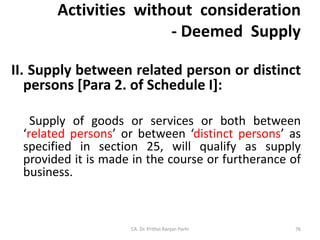 Activities without consideration
- Deemed Supply
II. Supply between related person or distinct
persons [Para 2. of Schedule I]:
Supply of goods or services or both between
‘related persons’ or between ‘distinct persons’ as
specified in section 25, will qualify as supply
provided it is made in the course or furtherance of
business.
CA. Dr. Prithvi Ranjan Parhi 76
 