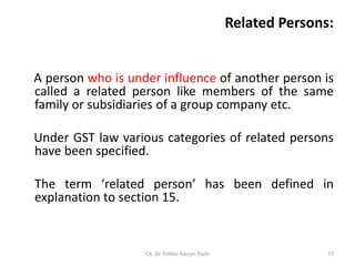Related Persons:
A person who is under influence of another person is
called a related person like members of the same
family or subsidiaries of a group company etc.
Under GST law various categories of related persons
have been specified.
The term ‘related person’ has been defined in
explanation to section 15.
CA. Dr. Prithvi Ranjan Parhi 77
 