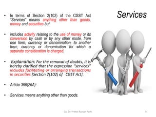 Services
• In terms of Section 2(102) of the CGST Act
“Services” means anything other than goods,
money and securities but
• includes activity relating to the use of money or its
conversion by cash or by any other mode, from
one form, currency or denomination, to another
form, currency or denomination for which a
separate consideration is charged.
• Explanation: For the removal of doubts, it is
hereby clarified that the expression “services”
includes facilitating or arranging transactions
in securities [Section 2(102) of CGST Act].
• Article 366(26A):
• Services means anything other than goods.
8
CA. Dr. Prithvi Ranjan Parhi
 