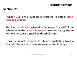Distinct Persons
Section 25:
Under GST law, a supplier is required to obtain State-
wise registration.
He has to obtain registration in every State/UT from
where he makes a taxable supply provided his aggregate
turnover exceeds a specified threshold limit.
Thus, he is not required to obtain registration from a
State/UT from where he makes a non-taxable supply.
CA. Dr. Prithvi Ranjan Parhi 80
 