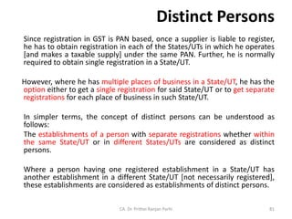 Distinct Persons
Since registration in GST is PAN based, once a supplier is liable to register,
he has to obtain registration in each of the States/UTs in which he operates
[and makes a taxable supply] under the same PAN. Further, he is normally
required to obtain single registration in a State/UT.
However, where he has multiple places of business in a State/UT, he has the
option either to get a single registration for said State/UT or to get separate
registrations for each place of business in such State/UT.
In simpler terms, the concept of distinct persons can be understood as
follows:
The establishments of a person with separate registrations whether within
the same State/UT or in different States/UTs are considered as distinct
persons.
Where a person having one registered establishment in a State/UT has
another establishment in a different State/UT [not necessarily registered],
these establishments are considered as establishments of distinct persons.
CA. Dr. Prithvi Ranjan Parhi 81
 