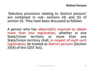 Distinct Persons
Statutory provisions relating to ‘distinct persons’
are contained in sub- sections (4) and (5) of
section 25. They have been discussed as follows:
A person who has obtained/is required to obtain
more than one registration, whether in one
State/Union territory or more than one
State/Union territory shall, in respect of each such
registration, be treated as distinct persons [Section
25(4) of the CGST Act].
CA. Dr. Prithvi Ranjan Parhi 82
 