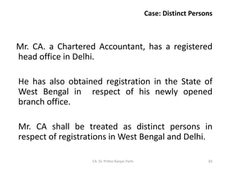 Case: Distinct Persons
Mr. CA. a Chartered Accountant, has a registered
head office in Delhi.
He has also obtained registration in the State of
West Bengal in respect of his newly opened
branch office.
Mr. CA shall be treated as distinct persons in
respect of registrations in West Bengal and Delhi.
CA. Dr. Prithvi Ranjan Parhi 83
 