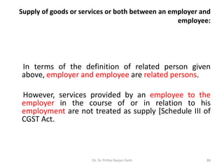 Supply of goods or services or both between an employer and
employee:
In terms of the definition of related person given
above, employer and employee are related persons.
However, services provided by an employee to the
employer in the course of or in relation to his
employment are not treated as supply [Schedule III of
CGST Act.
CA. Dr. Prithvi Ranjan Parhi 88
 