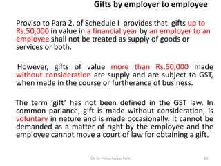 Gifts by employer to employee
Proviso to Para 2. of Schedule I provides that gifts up to
Rs.50,000 in value in a financial year by an employer to an
employee shall not be treated as supply of goods or
services or both.
However, gifts of value more than Rs.50,000 made
without consideration are supply and are subject to GST,
when made in the course or furtherance of business.
The term ‘gift’ has not been defined in the GST law. In
common parlance, gift is made without consideration, is
voluntary in nature and is made occasionally. It cannot be
demanded as a matter of right by the employee and the
employee cannot move a court of law for obtaining a gift.
CA. Dr. Prithvi Ranjan Parhi 89
 