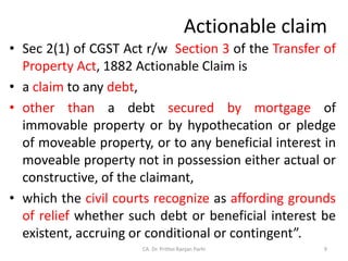 Actionable claim
• Sec 2(1) of CGST Act r/w Section 3 of the Transfer of
Property Act, 1882 Actionable Claim is
• a claim to any debt,
• other than a debt secured by mortgage of
immovable property or by hypothecation or pledge
of moveable property, or to any beneficial interest in
moveable property not in possession either actual or
constructive, of the claimant,
• which the civil courts recognize as affording grounds
of relief whether such debt or beneficial interest be
existent, accruing or conditional or contingent”.
9
CA. Dr. Prithvi Ranjan Parhi
 