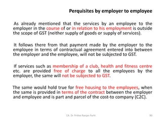 Perquisites by employer to employee
As already mentioned that the services by an employee to the
employer in the course of or in relation to his employment is outside
the scope of GST (neither supply of goods or supply of services).
It follows there from that payment made by the employer to the
employee in terms of contractual agreement entered into between
the employer and the employee, will not be subjected to GST.
If services such as membership of a club, health and fitness centre
etc. are provided free of charge to all the employees by the
employer, the same will not be subjected to GST.
The same would hold true for free housing to the employees, when
the same is provided in terms of the contract between the employer
and employee and is part and parcel of the cost-to company (C2C).
CA. Dr. Prithvi Ranjan Parhi 90
 