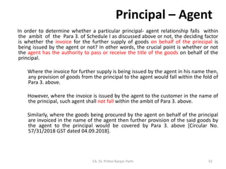 Principal – Agent
In order to determine whether a particular principal- agent relationship falls within
the ambit of the Para 3. of Schedule I as discussed above or not, the deciding factor
is whether the invoice for the further supply of goods on behalf of the principal is
being issued by the agent or not? In other words, the crucial point is whether or not
the agent has the authority to pass or receive the title of the goods on behalf of the
principal.
Where the invoice for further supply is being issued by the agent in his name then,
any provision of goods from the principal to the agent would fall within the fold of
Para 3. above.
However, where the invoice is issued by the agent to the customer in the name of
the principal, such agent shall not fall within the ambit of Para 3. above.
Similarly, where the goods being procured by the agent on behalf of the principal
are invoiced in the name of the agent then further provision of the said goods by
the agent to the principal would be covered by Para 3. above [Circular No.
57/31/2018 GST dated 04.09.2018].
CA. Dr. Prithvi Ranjan Parhi 92
 