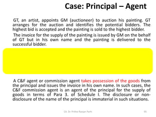 Case: Principal – Agent
GT, an artist, appoints GM (auctioneer) to auction his painting. GT
arranges for the auction and identifies the potential bidders. The
highest bid is accepted and the painting is sold to the highest bidder.
The invoice for the supply of the painting is issued by GM on the behalf
of GT but in his own name and the painting is delivered to the
successful bidder.
In this scenario, GM is not merely providing auctioneering services,
but is also supplying the painting on behalf of GT to the bidder, and
has the authority to transfer the title of the painting on behalf of GT.
This scenario is covered under Para 3. of Schedule I.
A C&F agent or commission agent takes possession of the goods from
the principal and issues the invoice in his own name. In such cases, the
C&F commission agent is an agent of the principal for the supply of
goods in terms of Para 3. of Schedule I. The disclosure or non-
disclosure of the name of the principal is immaterial in such situations.
CA. Dr. Prithvi Ranjan Parhi 95
 